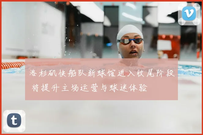 洛杉矶快船队新球馆进入收尾阶段 将提升主场运营与球迷体验