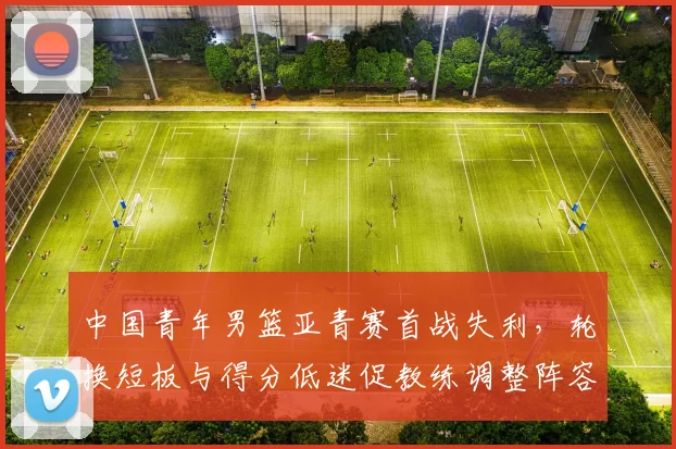 中国青年男篮亚青赛首战失利，轮换短板与得分低迷促教练调整阵容
