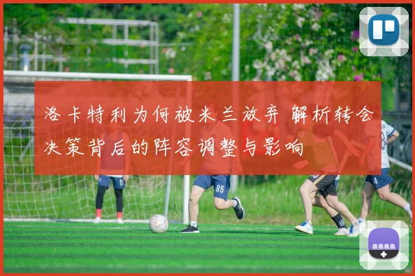 洛卡特利为何被米兰放弃 解析转会决策背后的阵容调整与影响