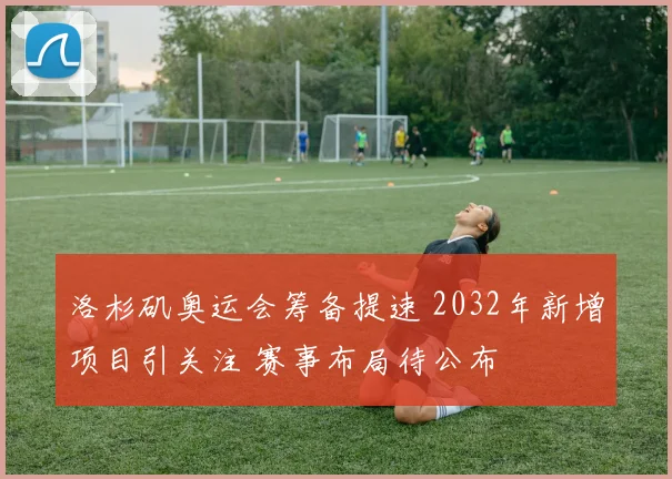 洛杉矶奥运会筹备提速 2032年新增项目引关注 赛事布局待公布