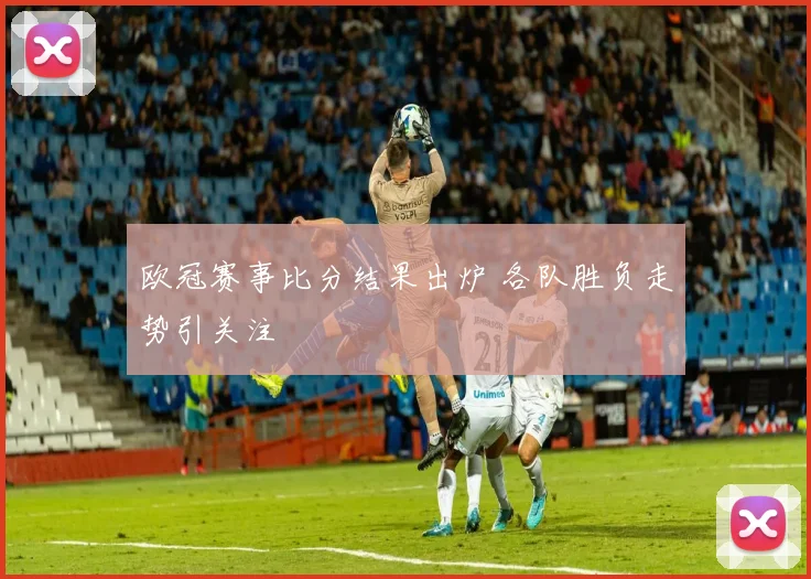 欧冠赛事比分结果出炉 各队胜负走势引关注