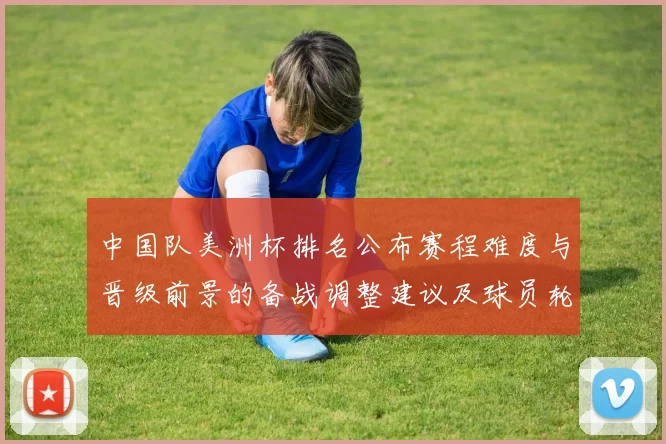 中国队美洲杯排名公布赛程难度与晋级前景的备战调整建议及球员轮换建议