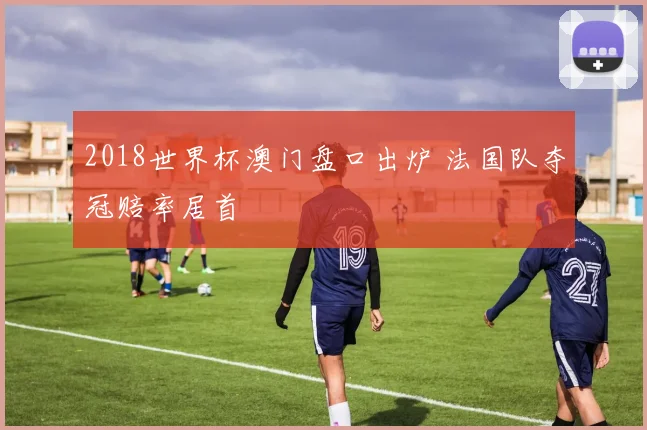 2018世界杯澳门盘口出炉 法国队夺冠赔率居首